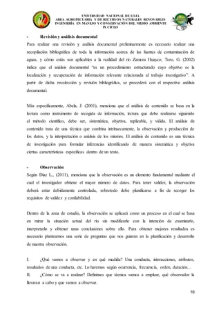 UNIVERSIDAD NACIONAL DE LOJA
AREA AGROPECUARIA Y DE RECURSOS NATURALES RENOVABLES
INGENIERÍA EN MANEJO Y CONSERVACIÓN DEL MEDIO AMBIENTE
IX CICLO
16
- Revisión y análisis documental
Para realizar una revisión y análisis documental preliminarmente es necesario realizar una
recopilación bibliográfica de toda la información acerca de las fuentes de contaminación de
aguas, y cómo estás son aplicables a la realidad del río Zamora Huayco; Toro, G. (2002)
indica que el análisis documental “es un procedimiento estructurado cuyo objetivo es la
localización y recuperación de información relevante relacionada al trabajo investigativo”. A
partir de dicha recolección y revisión bibliográfica, se procederá con el respectivo análisis
documental.
Más específicamente, Abela, J. (2001), menciona que el análisis de contenido se basa en la
lectura como instrumento de recogida de información, lectura que debe realizarse siguiendo
el método científico, debe ser, sistemática, objetiva, replicable, y válida. El análisis de
contenido trata de una técnica que combina intrínsecamente, la observación y producción de
los datos, y la interpretación o análisis de los mismos. El análisis de contenido es una técnica
de investigación para formular inferencias identificando de manera sistemática y objetiva
ciertas características específicas dentro de un texto.
- Observación
Según Díaz L., (2011), menciona que la observación es un elemento fundamental mediante el
cual el investigador obtiene el mayor número de datos. Para tener validez, la observación
deberá estar debidamente controlada, sobretodo debe planificarse a fin de recoger los
requisitos de validez y confiabilidad.
Dentro de la zona de estudio, la observación se aplicará como un proceso en el cual se basa
en mirar la situación actual del río sin modificarlo con la intención de examinarlo,
interpretarlo y obtener unas conclusiones sobre ello. Para obtener mejores resultados es
necesario plantearnos una serie de preguntas que nos guiaran en la planificación y desarrollo
de nuestra observación.
I. ¿Qué vamos a observar y en qué medida? Una conducta, interacciones, atributos,
resultados de una conducta, etc. Lo haremos según ocurrencia, frecuencia, orden, duración…
II. ¿Cómo se va a realizar? Definimos que técnica vamos a emplear, qué observador la
llevaran a cabo y que vamos a observar.
 