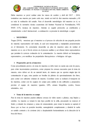 UNIVERSIDAD NACIONAL DE LOJA
AREA AGROPECUARIA Y DE RECURSOS NATURALES RENOVABLES
INGENIERÍA EN MANEJO Y CONSERVACIÓN DEL MEDIO AMBIENTE
IX CICLO
18
Dicho muestreo se prevé realizar entre los meses de octubre y abril del 2017 – 2018,
tomándose una muestra por punto cada mes, siendo un total de diez muestras mensuales y 60
en toda la realización del estudio. Para el desarrollo metodológico del muestreo en sí, se
considerará la normativa técnica ecuatoriana del Instituto Nacional de Normalización, NTE
INEN 2176, técnicas de muestreo. Además se seguirá protocolos ya establecidos y
estandarizados a nivel internacional, a continuación se presenta la metodología a seguir:
o MUESTREO
Tragua (2010), menciona que el muestreo es el proceso de selección de una pequeña porción
de material, representativo del medio, la cual será transportada y manipulada posteriormente
en el laboratorio. Es conveniente desarrollar un plan de muestreo antes de realizar el
muestreo en sí, con el fin de errores en el proceso analítico y así obtener datos representativos
que permitan la correcta evaluación de la contaminación. La muestra deberá ser homogénea,
representativa y no modificar las propiedades fisicoquímicas o biológicas del agua.
 Preparación previa al muestreo
Como procedimiento previo a la toma de muestras se debe tener en cuenta una serie de pasos,
para evitar inconvenientes posteriores, como: preparar los envases necesarios para la toma de
muestra, estos deben ser de un material inerte, de manera que no aporten ningún tipo de
contaminación al agua, estas pueden ser botellas de plástico de aproximadamente dos litros,
para contar con suficiente volumen de muestra. Coordinar como se realizará el transporte de
las muestras, contar con los equipos de campo para análisis in situ calibrados y preparados;
previsto el equipo de muestreo (guantes, GPS, cámara fotográfica, coolers, brazos
articulados, etc).
 Toma de la muestra en campo
Para la toma de muestras pueden utilizarse envases de vidrio neutro o plástico, muy limpios y
estériles. La muestra se tomará lo más lejos posible de la orilla, procurando no remover el
fondo y evitando los remansos y zonas de estancamiento; para tomar la muestra se sujetará el
frasco por su base en posición invertida, sumergiéndolo completamente y dándole la vuelta
en sentido contrario a la corriente (río) o desplazándolo horizontalmente en la dirección de la
boca del frasco.
 