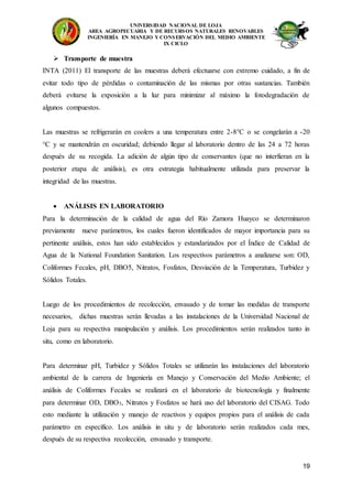 UNIVERSIDAD NACIONAL DE LOJA
AREA AGROPECUARIA Y DE RECURSOS NATURALES RENOVABLES
INGENIERÍA EN MANEJO Y CONSERVACIÓN DEL MEDIO AMBIENTE
IX CICLO
19
 Transporte de muestra
INTA (2011) El transporte de las muestras deberá efectuarse con extremo cuidado, a fin de
evitar todo tipo de pérdidas o contaminación de las mismas por otras sustancias. También
deberá evitarse la exposición a la luz para minimizar al máximo la fotodegradación de
algunos compuestos.
Las muestras se refrigerarán en coolers a una temperatura entre 2-8°C o se congelarán a -20
°C y se mantendrán en oscuridad; debiendo llegar al laboratorio dentro de las 24 a 72 horas
después de su recogida. La adición de algún tipo de conservantes (que no interfieran en la
posterior etapa de análisis), es otra estrategia habitualmente utilizada para preservar la
integridad de las muestras.
 ANÁLISIS EN LABORATORIO
Para la determinación de la calidad de agua del Río Zamora Huayco se determinaron
previamente nueve parámetros, los cuales fueron identificados de mayor importancia para su
pertinente análisis, estos han sido establecidos y estandarizados por el Índice de Calidad de
Agua de la National Foundation Sanitation. Los respectivos parámetros a analizarse son: OD,
Coliformes Fecales, pH, DBO5, Nitratos, Fosfatos, Desviación de la Temperatura, Turbidez y
Sólidos Totales.
Luego de los procedimientos de recolección, envasado y de tomar las medidas de transporte
necesarios, dichas muestras serán llevadas a las instalaciones de la Universidad Nacional de
Loja para su respectiva manipulación y análisis. Los procedimientos serán realizados tanto in
situ, como en laboratorio.
Para determinar pH, Turbidez y Sólidos Totales se utilizarán las instalaciones del laboratorio
ambiental de la carrera de Ingeniería en Manejo y Conservación del Medio Ambiente; el
análisis de Coliformes Fecales se realizará en el laboratorio de biotecnología y finalmente
para determinar OD, DBO5, Nitratos y Fosfatos se hará uso del laboratorio del CISAG. Todo
esto mediante la utilización y manejo de reactivos y equipos propios para el análisis de cada
parámetro en específico. Los análisis in situ y de laboratorio serán realizados cada mes,
después de su respectiva recolección, envasado y transporte.
 