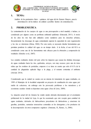 UNIVERSIDAD NACIONAL DE LOJA
AREA AGROPECUARIA Y DE RECURSOS NATURALES RENOVABLES
INGENIERÍA EN MANEJO Y CONSERVACIÓN DEL MEDIO AMBIENTE
IX CICLO
2
1. TEMA:
Análisis de los parámetros físico - químicos del agua del río Zamora Huayco, para la
determinación de los índices de calidad y posibles fuentes de contaminación.
2. PROBLEMÁTICA
La contaminación de los cuerpos de agua es una preocupación a nivel mundial, e incluso, es
considerada por algunos como un problema ambiental epidémico (Eniscuola, 2011). A través
de los años los ríos han sido utilizados como sumideros para los desechos urbanos,
frecuentemente las descargas de agua contaminada superan la capacidad de auto regeneración
y los ríos se deterioran (Mena, 2004). Por esta razón, es necesario diseñar herramientas que
permitan ponderar la calidad del agua en un tiempo dado. A la fecha, el uso del ICA es
considerado como una de las herramientas más eficaces para la obtención y comparación de
resultados (Sánchez et al., 2007).
Los estudios realizados dentro del país sobre los impactos que causan las distintas descargas
de aguas residuales hacia los ríos, quebradas, arroyos, son muy escasos; pero uno de éstos
relata que los residuos de pesticidas, empeora si se tiene en cuenta que solo el 0.1% de la
cantidad de plaguicidas aplicado llega a la plaga, y el restante contamina el ambiente
(Arévalo 2014).
Considerando que la ciudad no cuenta con un sistema de tratamiento de aguas residuales, en
1999 el Municipio de la localidad emprendió un proyecto de canalización de estas aguas por
medio de colectores, sin embargo esto ha provocado problemas a los moradores y al
ecosistema acuático donde se depositan estas aguas (Arce & Leiva, 2009).
La situación actual del río Zamora ha venido siendo afectada directamente por el crecimiento
poblacional de la ciudad de Loja, lo que ha ocasionado que este recepte gran cantidad de
aguas residuales, derivados de hidrocarburos procedentes de lubricadoras y estaciones de
gasolina, pesticidas, sustancias tensoactivas contenidas en los detergentes y los productos de
la descomposición de otros compuestos orgánicos (Antezana, R., Ramos, A., 2006).
 