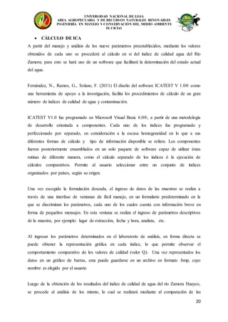 UNIVERSIDAD NACIONAL DE LOJA
AREA AGROPECUARIA Y DE RECURSOS NATURALES RENOVABLES
INGENIERÍA EN MANEJO Y CONSERVACIÓN DEL MEDIO AMBIENTE
IX CICLO
20
 CÁLCULO DE ICA
A partir del manejo y análisis de los nueve parámetros preestablecidos, mediante los valores
obtenidos de cada uno se procederá al cálculo en si del índice de calidad agua del Río
Zamora; para esto se hará uso de un software que facilitará la determinación del estado actual
del agua.
Fernández, N., Ramos, G., Solano, F. (2011) El diseño del software ICATEST V 1.0® como
una herramienta de apoyo a la investigación, facilita los procedimientos de cálculo de un gran
número de índices de calidad de agua y contaminación.
ICATEST V1.0 fue programado en Microsoft Visual Basic 6.0®, a partir de una metodología
de desarrollo orientada a componentes. Cada uno de los índices fue programado y
perfeccionado por separado, en consideración a la escasa homogeneidad en lo que a sus
diferentes formas de cálculo y tipo de información disponible se refiere. Los componentes
fueron posteriormente ensamblados en un solo paquete de software capaz de utilizar éstas
rutinas de diferente manera, como el cálculo separado de los índices ó la ejecución de
cálculos comparativos. Permite al usuario seleccionar entre un conjunto de índices
organizados por países, según su origen.
Una vez escogida la formulación deseada, el ingreso de datos de las muestras se realiza a
través de una interfase de ventanas de fácil manejo, en un formulario predeterminado en la
que se discriminan los parámetros, cada uno de los cuales cuenta con información breve en
forma de pequeños mensajes. En esta ventana se realiza el ingreso de parámetros descriptivos
de la muestra, por ejemplo: lugar de extracción, fecha y hora, analista, etc.
Al ingresar los parámetros determinados en el laboratorio de análisis, en forma directa se
puede obtener la representación gráfica en cada índice, lo que permite observar el
comportamiento comparativo de los valores de calidad (valor Q). Una vez representados los
datos en un gráfico de barras, esta puede guardarse en un archivo en formato .bmp, cuyo
nombre es elegido por el usuario
Luego de la obtención de los resultados del índice de calidad de agua del río Zamora Huayco,
se procede al análisis de los mismo, lo cual se realizará mediante al comparación de las
 