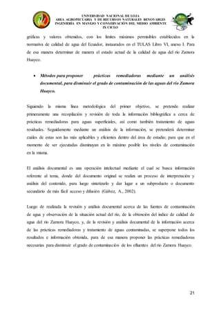 UNIVERSIDAD NACIONAL DE LOJA
AREA AGROPECUARIA Y DE RECURSOS NATURALES RENOVABLES
INGENIERÍA EN MANEJO Y CONSERVACIÓN DEL MEDIO AMBIENTE
IX CICLO
21
gráficas y valores obtenidos, con los límites máximos permisibles establecidos en la
normativa de calidad de agua del Ecuador, instaurados en el TULAS Libro VI, anexo I. Para
de esa manera determinar de manera el estado actual de la calidad de agua del río Zamora
Huayco.
 Métodos para proponer prácticas remediadoras mediante un análisis
documental, para disminuir el grado de contaminación de las aguas del río Zamora
Huayco.
Siguiendo la misma línea metodológica del primer objetivo, se pretende realizar
primeramente una recopilación y revisión de toda la información bibliográfica a cerca de
prácticas remediadoras para aguas superficiales, así como también tratamiento de aguas
residuales. Seguidamente mediante un análisis de la información, se pretenderá determinar
cuáles de estas son las más aplicables y eficientes dentro del área de estudio; para que en el
momento de ser ejecutadas disminuyan en lo máximo posible los niveles de contaminación
en la misma.
El análisis documental es una operación intelectual mediante el cual se busca información
referente al tema, donde del documento original se realiza un proceso de interpretación y
análisis del contenido, para luego sintetizarlo y dar lugar a un subproducto o documento
secundario de más fácil acceso y difusión (Gálvez, A., 2002).
Luego de realizada la revisión y análisis documental acerca de las fuentes de contaminación
de agua y observación de la situación actual del río, de la obtención del índice de calidad de
agua del río Zamora Huayco, y, de la revisión y análisis documental de la información acerca
de las prácticas remediadoras y tratamiento de aguas contaminadas, se superpone todos los
resultados e información obtenida, para de esa manera proponer las prácticas remediadoras
necesarias para disminuir el grado de contaminación de los efluentes del río Zamora Huayco.
 
