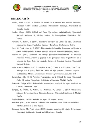 UNIVERSIDAD NACIONAL DE LOJA
AREA AGROPECUARIA Y DE RECURSOS NATURALES RENOVABLES
INGENIERÍA EN MANEJO Y CONSERVACIÓN DEL MEDIO AMBIENTE
IX CICLO
26
BIBLIOGRAFÍA
Abelda, Jaime. (2001) Las técnicas de Análisis de Contenido: Una revisión actualizada.
Fundación Centro Estudios Andaluces. Departamento Sociología. Universidad de
Granada. España.
Aguilar, Alonso (2010) Calidad del Agua: Un enfoque multidisciplinario. Universidad
Nacional Autónoma de México. Instituto de Investigaciones Económicas. DF,
México.
Antezana, R., Ramos, A. (2006). Indicadores Biológicos de Calidad de agua. Universidad
Mayo de San Simón. Facultad de Ciencias y Tecnología. Cochabamba, Bolivia.
Arce, M. F., & Leiva, M. A. (2009). Determinación de la calidad de agua de los Ríos de la
ciudad de Loja y diseño de líneas generales de acción para su recuperación y manejo.
Arévalo W. (2014) Evaluación del manejo poscosecha/comercialización en productos
perecibles (tomate, pimiento y pepino) en las principales zonas de producción en la
provincia de Loja. Tesis Ing. Agrícola. Carrera de Ingeniería Agrícola. Universidad
Nacional de Loja.
Arias, H. O. R., Delgado, R. C. O., Martínez, R. M. Q., Terán, R. A. S., Rivero, J. M. O., &
Burciaga, N. I. R. (2014). Índice De Calidad De Agua (Ica) En La Presa La Boquilla
En Chihuahua, México. Ecosistemas Y Recursos Agropecuarios, 1(2), 139–150.
Barrenechea, Ada (2010) Aspectos Fisicoquímicos de la Calidad del Agua. Universidad
Carlos III. Instituto Tecnológico de Química y Materiales. Madrid, España.
Beldarrain, Enrique (2012) Enfermedades transmitidas a través de las agua. Academia de
Ciencias. La Habana, Cuba.
Benguría, S., Martín, B., Valdés, M., Pastellides, P., Gómez, L. (2010) Observación.
Métodos de Investigación en Educación Especial. Universidad Autónoma de Madrid.
España.
Catalán Lafuente, J. (2007). Química del Agua. Ed. Bellisco, Madrid.
Eniscuola. (2011) Water Pollution. Ministero dell’ Ambiente e della Tutela del Territotio e
del Mare. Universilä e della Ricerca.
Espigares García, M., Pérez López. (1985) Aspectos sanitarios del estudio de las aguas.
Universidad de Granada. Servicio de Publicaciones. Granada.
 