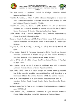 UNIVERSIDAD NACIONAL DE LOJA
AREA AGROPECUARIA Y DE RECURSOS NATURALES RENOVABLES
INGENIERÍA EN MANEJO Y CONSERVACIÓN DEL MEDIO AMBIENTE
IX CICLO
27
Díaz, Lida. (2011) La Observación. Facultad de Psicología. Universidad Nacional
Autónoma de México. México.
Fernández, N. Ramírez, A. Solano, F. (2014) Indicadores Fisicoquímicos de Calidad del
Agua, Un Estudio Comparativo. Conferencia Internacional, Usos Múltiples del Agua:
para la Vida y el Desarrollo Sostenible. Colombia.
Fernández, N., Ramos, G., Solano, F. (2011) ICATEST V 1.0® Una herramienta
Informática para el análisis y valoración de la calidad del Agua. Facultad de Ciencias
Básicas. Departamento de Biología. Universidad de Pamplona. España.
Gálvez, Alberto (2002) La Revisión Bibliográfica: Usos y Utilidades. Departamento de
Ciencias de la Salud. Universidad de Jaén.
García, J., Morató, J., y Bayona, J. (2004). Nuevos Criterios para el diseño y operación de
humedales construidos. Ediciones CPET. Centro de Publicaciones de Campus Nord.
Barcelona.
Hoogstod, R., Jurán, J., Godfrey, A., Schilling, E. (2001) Water Quality Manual, fifth
edition.
INTA, Instituto Nacional de Tecnología Agropecuaria (2011) Protocolo de Muestreo,
Transporte y Conservación de Muestras de Agua con Fines Múltiples. Ministerio de
Agricultura, Ganadería y Pesca. Presidencia de la Nación. Argentina.
León, L. (1991). Índice de calidad del agua, ICA. México: Instituto Mexicano de Tecnología
del Agua. México.
Mas, Fernando. (2007) Principios y técnicas de restauración fluvial. Área de Ingeniería
Ambiental. Centro de Estudios de Técnicas Aplicadas (CEDEX).
Mejía, Mario (2005) Análisis de la calidad del agua para consumo humano y percepción
local de las tecnologías apropiadas para su desinfección a escala domiciliaria, en la
microcuenca El Limón, San Jerónimo, Honduras. CATIE. San Jerónimo, Honduras.
Mena, M. E. (2004) Diagnóstico de las aguas residuales y prediseño de una planta de
tratamiento Biológico Para la Parroquia González Suárez. Ibarra. Universidad Técnica
Del Norte.
Molénat J., Grünberger O., Voltz M. (2013) Preservación y Restauración de la Calidad del
Agua. UMR LISAH.
Muñoz, Amilcar. (2008) Caracterización y Tratamiento de Aguas Residuales. Instituto de
Ciencias Básicas e Ingeniería. Universidad Autónoma del Estado de Hidalgo.
 