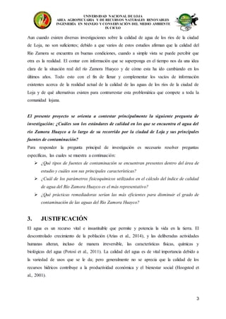 UNIVERSIDAD NACIONAL DE LOJA
AREA AGROPECUARIA Y DE RECURSOS NATURALES RENOVABLES
INGENIERÍA EN MANEJO Y CONSERVACIÓN DEL MEDIO AMBIENTE
IX CICLO
3
Aun cuando existen diversas investigaciones sobre la calidad de agua de los ríos de la ciudad
de Loja, no son suficientes; debido a que varios de estos estudios afirman que la calidad del
Río Zamora se encuentra en buenas condiciones, cuando a simple vista se puede percibir que
otra es la realidad. El contar con información que se superponga en el tiempo nos da una idea
clara de la situación real del río Zamora Huayco y de cómo esta ha ido cambiando en los
últimos años. Todo esto con el fin de llenar y complementar los vacíos de información
existentes acerca de la realidad actual de la calidad de las aguas de los ríos de la ciudad de
Loja y de qué alternativas existen para contrarrestar esta problemática que compete a toda la
comunidad lojana.
El presente proyecto se orienta a contestar principalmente la siguiente pregunta de
investigación: ¿Cuáles son los estándares de calidad en los que se encuentra el agua del
río Zamora Huayco a lo largo de su recorrido por la ciudad de Loja y sus principales
fuentes de contaminación?
Para responder la pregunta principal de investigación es necesario resolver preguntas
específicas, las cuales se muestra a continuación:
 ¿Qué tipos de fuentes de contaminación se encuentran presentes dentro del área de
estudio y cuáles son sus principales características?
 ¿Cuál de los parámetros fisicoquímicos utilizados en el cálculo del índice de calidad
de agua del Río Zamora Huayco es el más representativo?
 ¿Qué prácticas remediadoras serían las más eficientes para disminuir el grado de
contaminación de las aguas del Río Zamora Huayco?
3. JUSTIFICACIÓN
El agua es un recurso vital e insustituible que permite y potencia la vida en la tierra. El
descontrolado crecimiento de la población (Arias et al., 2014), y las deliberadas actividades
humanas alteran, incluso de manera irreversible, las características físicas, químicas y
biológicas del agua (Potosí et al., 2011). La calidad del agua es de vital importancia debido a
la variedad de usos que se le da; pero generalmente no se aprecia que la calidad de los
recursos hídricos contribuye a la productividad económica y el bienestar social (Hoogstod et
al., 2001).
 