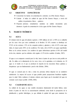 UNIVERSIDAD NACIONAL DE LOJA
AREA AGROPECUARIA Y DE RECURSOS NATURALES RENOVABLES
INGENIERÍA EN MANEJO Y CONSERVACIÓN DEL MEDIO AMBIENTE
IX CICLO
5
4.2 OBJETIVO ESPECÍFICOS
 Caracterizar las fuentes de contaminación existentes en el Río Zamora Huayco.
 Calcular el índice de calidad de agua del Río Zamora Huayco, a través del
análisis de parámetros físicos – químicos.
 Proponer prácticas remediadoras mediante un análisis documental, para
disminuir el grado de contaminación de las aguas del Río Zamora Huayco.
5. MARCO TEÓRICO
5.1 AGUA
El volumen total de agua del planeta equivale a 1400 millones de km3, el 90% no es utilizable
por los seres vivos por estar combinada en la litosfera. El 10% restante se distribuye así:
97.6% en los océanos; 1.9% en los casquetes polares y glaciares y sólo el 0.5% como agua
dulce, la mayor parte (94% en los acuíferos). Por tanto, sólo el 0.03% son aguas superficiales
libres en la corteza terrestre. Los acuíferos de aguas subterráneas aportan el 30% del caudal
de los ríos, mientras que los embalses sólo regulan el 15% de los caudales (Catalán, 2007).
El agua es un compuesto esencial para la vida, hasta el punto de que ésta no sería posible sin
ella. Se utiliza en la alimentación de los seres vivos, en la agricultura, en la industria, etc. El
agua es el medio en el que se producen la mayoría de las reacciones físicas químicas y
bioquímicas que son fundamentales para la vida (Rodier, 2004).
El agua es esencial para la vida y todas las personas deben disponer de un suministro
satisfactorio. La mejora del acceso al agua potable puede proporcionar beneficios tangibles
para la salud. Debe realizarse el máximo esfuerzo para lograr que la inocuidad del agua de
consumo sea la mayor posible (OMS, 2006).
5.2 CALIDAD DE AGUA
La calidad de las aguas es una variable descriptora fundamental del medio hídrico, tanto
desde el punto de vista de su caracterización ambiental, como desde la perspectiva de la
planificación y gestión hidrológica, ya que delimita la aptitud del agua para mantener los
 