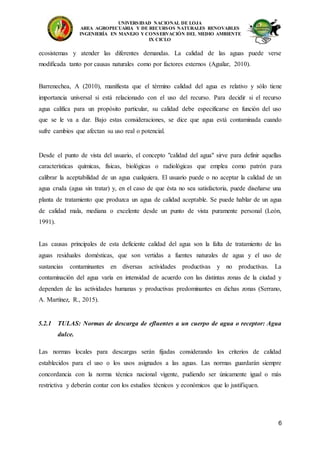 UNIVERSIDAD NACIONAL DE LOJA
AREA AGROPECUARIA Y DE RECURSOS NATURALES RENOVABLES
INGENIERÍA EN MANEJO Y CONSERVACIÓN DEL MEDIO AMBIENTE
IX CICLO
6
ecosistemas y atender las diferentes demandas. La calidad de las aguas puede verse
modificada tanto por causas naturales como por factores externos (Aguilar, 2010).
Barrenechea, A (2010), manifiesta que el término calidad del agua es relativo y sólo tiene
importancia universal si está relacionado con el uso del recurso. Para decidir si el recurso
agua califica para un propósito particular, su calidad debe especificarse en función del uso
que se le va a dar. Bajo estas consideraciones, se dice que agua está contaminada cuando
sufre cambios que afectan su uso real o potencial.
Desde el punto de vista del usuario, el concepto "calidad del agua" sirve para definir aquellas
características químicas, físicas, biológicas o radiológicas que emplea como patrón para
calibrar la aceptabilidad de un agua cualquiera. El usuario puede o no aceptar la calidad de un
agua cruda (agua sin tratar) y, en el caso de que ésta no sea satisfactoria, puede diseñarse una
planta de tratamiento que produzca un agua de calidad aceptable. Se puede hablar de un agua
de calidad mala, mediana o excelente desde un punto de vista puramente personal (León,
1991).
Las causas principales de esta deficiente calidad del agua son la falta de tratamiento de las
aguas residuales domésticas, que son vertidas a fuentes naturales de agua y el uso de
sustancias contaminantes en diversas actividades productivas y no productivas. La
contaminación del agua varía en intensidad de acuerdo con las distintas zonas de la ciudad y
dependen de las actividades humanas y productivas predominantes en dichas zonas (Serrano,
A. Martínez, R., 2015).
5.2.1 TULAS: Normas de descarga de efluentes a un cuerpo de agua o receptor: Agua
dulce.
Las normas locales para descargas serán fijadas considerando los criterios de calidad
establecidos para el uso o los usos asignados a las aguas. Las normas guardarán siempre
concordancia con la norma técnica nacional vigente, pudiendo ser únicamente igual o más
restrictiva y deberán contar con los estudios técnicos y económicos que lo justifiquen.
 