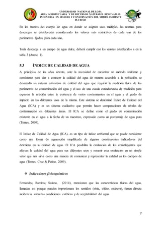 UNIVERSIDAD NACIONAL DE LOJA
AREA AGROPECUARIA Y DE RECURSOS NATURALES RENOVABLES
INGENIERÍA EN MANEJO Y CONSERVACIÓN DEL MEDIO AMBIENTE
IX CICLO
7
En los tramos del cuerpo de agua en donde se asignen usos múltiples, las normas para
descargas se establecerán considerando los valores más restrictivos de cada uno de los
parámetros fijados para cada uno.
Toda descarga a un cuerpo de agua dulce, deberá cumplir con los valores establecidos a en la
tabla 3 (Anexo 1).
5.3 ÍNDICE DE CALIDAD DE AGUA
A principios de los años setenta, ante la necesidad de encontrar un método uniforme y
consistente para dar a conocer la calidad del agua de manera accesible a la población, se
desarrolló un sistema estimativo de calidad del agua que requirió la medición física de los
parámetros de contaminación del agua y el uso de una escala estandarizada de medición para
expresar la relación entre la existencia de varios contaminantes en el agua y el grado de
impacto en los diferentes usos de la misma. Este sistema se denominó Índice de Calidad del
Agua (ICA) y es un sistema cualitativo que permite hacer comparaciones de niveles de
contaminación en diferentes áreas. El ICA se define como el grado de contaminación
existente en el agua a la fecha de un muestreo, expresado como un porcentaje de agua pura
(Torres, 2009).
El Índice de Calidad de Agua (ICA), es un tipo de índice ambiental que se puede considerar
como una forma de agrupación simplificada de algunos constituyentes indicadores del
deterioro en la calidad de agua. El ICA posibilita la evaluación de los constituyentes que
afectan la calidad del agua para sus diferentes usos y resumir esta evaluación en un simple
valor que nos sirva como una manera de comunicar y representar la calidad en los cuerpos de
agua (Torres, Cruz & Patino, 2009).
 Indicadores fisicoquímicos
Fernández, Ramírez, Solano, (2014), mencionan que las características físicas del agua,
llamadas así porque pueden impresionara los sentidos (vista, olfato, etcétera), tienen directa
incidencia sobre las condiciones estéticas y de aceptabilidad del agua.
 