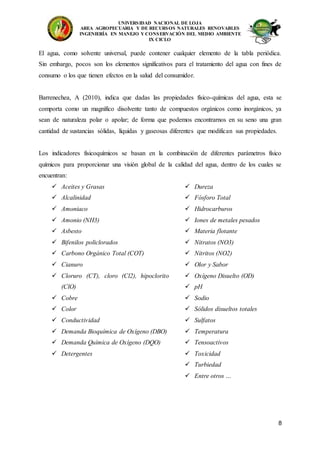 UNIVERSIDAD NACIONAL DE LOJA
AREA AGROPECUARIA Y DE RECURSOS NATURALES RENOVABLES
INGENIERÍA EN MANEJO Y CONSERVACIÓN DEL MEDIO AMBIENTE
IX CICLO
8
El agua, como solvente universal, puede contener cualquier elemento de la tabla periódica.
Sin embargo, pocos son los elementos significativos para el tratamiento del agua con fines de
consumo o los que tienen efectos en la salud del consumidor.
Barrenechea, A (2010), indica que dadas las propiedades físico-químicas del agua, esta se
comporta como un magnífico disolvente tanto de compuestos orgánicos como inorgánicos, ya
sean de naturaleza polar o apolar; de forma que podemos encontrarnos en su seno una gran
cantidad de sustancias sólidas, líquidas y gaseosas diferentes que modifican sus propiedades.
Los indicadores fisicoquímicos se basan en la combinación de diferentes parámetros físico
químicos para proporcionar una visión global de la calidad del agua, dentro de los cuales se
encuentran:
 Aceites y Grasas
 Alcalinidad
 Amoniaco
 Amonio (NH3)
 Asbesto
 Bifenilos policlorados
 Carbono Orgánico Total (COT)
 Cianuro
 Cloruro (CT), cloro (Cl2), hipoclorito
(ClO)
 Cobre
 Color
 Conductividad
 Demanda Bioquímica de Oxígeno (DBO)
 Demanda Química de Oxígeno (DQO)
 Detergentes
 Dureza
 Fósforo Total
 Hidrocarburos
 Iones de metales pesados
 Materia flotante
 Nitratos (NO3)
 Nitritos (NO2)
 Olor y Sabor
 Oxígeno Disuelto (OD)
 pH
 Sodio
 Sólidos disueltos totales
 Sulfatos
 Temperatura
 Tensoactivos
 Toxicidad
 Turbiedad
 Entre otros …
 