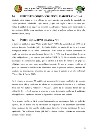 UNIVERSIDAD NACIONAL DE LOJA
AREA AGROPECUARIA Y DE RECURSOS NATURALES RENOVABLES
INGENIERÍA EN MANEJO Y CONSERVACIÓN DEL MEDIO AMBIENTE
IX CICLO
9
5.4 ÍNDICES FISICOQUÍMICOSDE CALIDAD DE LAS AGUAS
Mediante estos índices se va a obtener un valor numérico que engloba las magnitudes de
ciertos parámetros individuales, cuyo número y tipo varía según el índice. Se usan para
evaluar la calidad de un agua y su evolución con el tiempo y tienen como inconveniente su
poca robustez debido a que simplifican mucho la calidad al definirla mediante un único valor
numérico (León, 1991).
5.5 ÍNDICE DE CALIDAD DE AGUA NFS
El índice de calidad de agua “Water Quality Index” (WQI), fue desarrollado en 1970 por la
National Sanitation Foundation (NFS) de Estados Unidos, por medio del uso de la técnica de
investigación Delphi de la “Rand Corporation's”. Esta técnica es utilizada comúnmente en
paneles de expertos, que para la época fueron 142. El NFS, tiene la característica de ser un
índice multiparámetro, y se basó en tres estudios (SNET, 2012). Dichos estudios constituyen
un proceso de comunicación grupal, que es efectivo a la hora de permitir a un grupo de
individuos, como un todo, tratar un problema complejo. Lo que se persigue es obtener el
grado de consenso o acuerdo de los especialistas sobre el problema planteado, utilizando los
resultados de investigaciones anteriores, en lugar de dejar la decisión a un solo profesional.
(Valera, Díaz & García, 2012)
En el primero se probaron 35 variables de contaminación incluidos en el índice; los expertos
opinaron sobre ellos y clasificaron los mismos en tres categorías de acuerdo a si el parámetro
debía ser: “no incluido”, “indeciso” o “incluido”. Dentro de los incluidos debían dar una
calificación de 1 a 5, de acuerdo a su mayor o menor importancia, siendo uno la calificación
más significativa. Igualmente tuvieron la oportunidad de incluir más variables.
En su segundo estudio, se dio la evaluación comparativa de las respuestas dadas por todos los
expertos, de tal manera que se modificaran las respuestas si se determinaba conveniente.
Como resultados de este segundo estudio, nueve fueron las variables identificadas de mayor
importancia: OD, coliformes fecales, pH, DBO5, nitratos, fosfatos, variación de temperatura,
turbidez y sólidos totales.
 