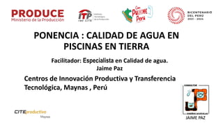 PONENCIA : CALIDAD DE AGUA EN
PISCINAS EN TIERRA
Facilitador: Especialista en Calidad de agua.
Jaime Paz
Centros de Innovación Productiva y Transferencia
Tecnológica, Maynas , Perú
JAIME PAZ
 