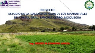 PROYECTO:
ESTUDIO DE LA CALIDAD DE AGUA DE LOS MANANTIALES
DE ICHUÑA, GRAL. SANCHEZ CERRO, MOQUEGUA
Ing. RENEE M.CONDORI APAZA
 