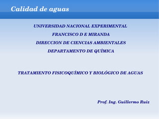 Calidad de aguas

      UNIVERSIDAD NACIONAL EXPERIMENTAL 

             FRANCISCO D E MIRANDA

       DIRECCION DE CIENCIAS AMBIENTALES

            DEPARTAMENTO DE QUÍMICA




 TRATAMIENTO FISICOQUÍMICO Y BIOLÓGICO DE AGUAS 




                              Prof. Ing. Guillermo Ruiz 
 