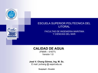 ESCUELA SUPERIOR POLITECNICA DEL
LITORAL
FACULTAD DE INGENIERIA MARITIMA
Y CIENCIAS DEL MAR
CALIDAD DE AGUA
(FMAR – 01677)
Versión 1.0
José V. Chang Gómez, Ing. M. Sc.
E mail: jvchang @ espol.edu.ec
Guayaquil – Ecuador
 