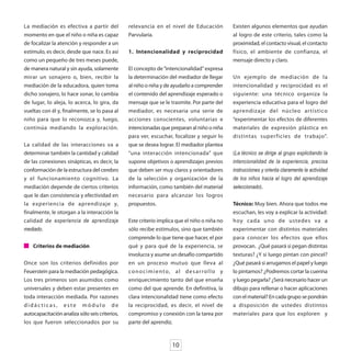 La mediación es efectiva a partir del           relevancia en el nivel de Educación                  Existen algunos elementos que ayudan
momento en que el niño o niña es capaz          Parvularia.                                          al logro de este criterio, tales como la
de focalizar la atención y responder a un                                                            proximidad, el contacto visual, el contacto
estímulo, es decir, desde que nace. Es así      1. Intencionalidad y reciprocidad                    físico, el ambiente de confianza, el
como un pequeño de tres meses puede,                                                                 mensaje directo y claro.
de manera natural y sin ayuda, solamente        El concepto de “intencionalidad” expresa
mirar un sonajero o, bien, recibir la           la determinación del mediador de llegar              Un ejemplo de mediación de la
mediación de la educadora, quien toma           al niño o niña y de ayudarlo a comprender            intencionalidad y reciprocidad es el
dicho sonajero, lo hace sonar, lo cambia        el contenido del aprendizaje esperado o              siguiente: una técnico organiza la
de lugar, lo aleja, lo acerca, lo gira, da      mensaje que se le trasmite. Por parte del            experiencia educativa para el logro del
vueltas con él y, finalmente, se lo pasa al     mediador, es necesaria una serie de                  aprendizaje del núcleo ar tístico
niño para que lo reconozca y, luego,            acciones conscientes, voluntarias e                  “experimentar los efectos de diferentes
continúa mediando la exploración.               intencionadas que preparan al niño o niña            materiales de expresión plástica en
                                                para ver, escuchar, focalizar y seguir lo            distintas super ficies de trabajo”.
La calidad de las interacciones va a            que se desea lograr. El mediador plantea
determinar también la cantidad y calidad        “una interacción intencionada” que                   (La técnico se dirige al grupo explicitando la
de las conexiones sinápticas, es decir, la      supone objetivos o aprendizajes previos              intencionalidad de la experiencia, precisa
conformación de la estructura del cerebro       que deben ser muy claros y orientadores              instrucciones y orienta claramente la actividad
y el funcionamiento cognitivo. La               de la selección y organización de la                 de los niños hacia el logro del aprendizaje
mediación depende de ciertos criterios          información, como también del material               seleccionado).
que le dan consistencia y efectividad en        necesario para alcanzar los logros
la experiencia de aprendizaje y,                propuestos.                                          Técnico: Muy bien. Ahora que todos me
finalmente, le otorgan a la interacción la                                                           escuchan, les voy a explicar la actividad:
calidad de experiencia de aprendizaje           Este criterio implica que el niño o niña no          hoy cada uno de ustedes va a
mediado.                                        sólo recibe estímulos, sino que también              experimentar con distintos materiales
                                                comprende lo que tiene que hacer, el por             para conocer los efectos que ellos
    Criterios de mediación                      qué y para qué de la experiencia, se                 provocan. ¿Qué pasará si pegan distintas
                                                involucra y asume un desafío compartido              texturas? ¿Y si luego pintan con pincel?
Once son los criterios definidos por            en un proceso mutuo que lleva al                     ¿Qué pasará si arrugamos el papel y luego
Feuerstein para la mediación pedagógica.        c o n o c i m i e n t o, a l d e s a r r o l l o y   lo pintamos? ¿Podremos cortar la cuerina
Los tres primeros son asumidos como             enriquecimiento tanto del que enseña                 y luego pegarla? ¿Será necesario hacer un
universales y deben estar presentes en          como del que aprende. En definitiva, la              dibujo para rellenar o hacer aplicaciones
toda interacción mediada. Por razones           clara intencionalidad tiene como efecto              con el material? En cada grupo se pondrán
didácticas, este módulo de                      la reciprocidad, es decir, el nivel de               a disposición de ustedes distintos
autocapacitación analiza sólo seis criterios,   compromiso y conexión con la tarea por               materiales para que los exploren y
los que fueron seleccionados por su             parte del aprendiz.



                                                                       10
 
