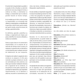 El control de la impulsividad es posible si   niños más lentos, inhibidos, pasivos o         adecuados que le permitan concluir los
se ayuda al niño a focalizar su atención      bloqueados cognitivamente.                     proyectos que inicia”.
primero en una cosa y luego en la otra, a
ordenar sus ideas, a sistematizar su          En este sentido, es importante resguardar      La educadora invita a los niños a dibujar
trabajo, a comprender que no todo es          la natural necesidad que tienen los niños      libremente y luego a rellenar o hacer
posible hacerlo al mismo tiempo.              y niñas más pequeños de explorar y             aplicaciones al trabajo realizado. Mariela
                                              experimentar. La idea es que ellos siempre     que es una niña que habitualmente no
En la medida que el niño o niña controla      puedan sentirse libres de hacerlo y poner      termina sus trabajos, dibuja rápidamente
su impulsividad, se va tornando más           a prueba sus sentidos y capacidades. No        un esbozo de casa y se levanta.
reflexivo y metacognitivo, va identificando   obstante, es importante llevarlos a
lo que hace, cómo lo hace, qué le resulta,    descubrir las propiedades, intenciones y       Educadora: ¿Dónde vas, Mariela?
por qué le resulta, revisa los errores, los   funciones que cumplen los objetos, las         Niña: Ahí.
corrige y aprende de ellos.                   relaciones y logros que pueden obtener
                                              si focalizan su atención, se concentran y      (La niña señala una área de juego).
En definitiva, aprende a planificar su        concretan sistemáticamente sus acciones.
trabajo, a organizarlo por etapas, por                                                       Educadora: ¿Pero primero veamos tu
pasos, identifica los recursos utilizados y   Basados en la obser vación del                 trabajo, lo terminaste?
evalúa sus resultados.                        comportamiento, se puede mediar en             Niña: Sí.
                                              cada uno de los niños, ya sea el control       Educadora: ¿Qué hiciste?
Existe un paso clave en el control de la      de su impulsividad o la activación de su       Niña: Una casa.
impulsividad y es la creación de un           comportamiento. A los primeros se le           Educadora: Fíjate bien. ¿Están todos los
intervalo de tiempo entre la tarea y la       proporcionarán diversas estrategias como,      elementos de una casa?
respuesta. La presencia de un intervalo es    por ejemplo, tomarse un tiempo antes de        Niña: Sí.
un prerrequisito para cualquier proceso       responder o entregarles parcelada la tarea.    Educadora: ¿Por dónde entramos a la
de elaboración de una respuesta.              A los otros se les dará la oportunidad para    casa?
                                              expresarse. Se irán creando condiciones        Niña: Por la puerta.
El objetivo de mediar la regulación de la     para que, por ejemplo, haya silencio           Educadora: ¿Dónde está?
conducta es preparar al niño para             cuando se les dé la palabra o para que         Niña: Ah, no la hice.
controlar su propia conducta en vez de        participen en las actividades animados         Educadora: ¿Le falta algo más?
ser controlada por otros externos. Los        por la educadora.                              Niña: Sí, una ventana.
niños que necesitan mediación intensiva                                                      Educadora: Bien. Ahora que la miraste
de la regulación de la conducta, se           Un ejemplo de este criterio es el siguiente:   atentamente y no te apuraste en terminar,
encuentran en dos polos opuestos de           en el segundo ciclo, la educadora              pudiste ver que a la casa le faltan cosas.
actividad: los hiperactivos, que responden    intenciona el logro del aprendizaje            Yo creo que la puedes completar y que te
impulsivamente, no se detienen a              “perseverar en la realización de sus           quedará muy bien.
observar, escuchar ni concentrarse y los      actividades, buscando los medios               Niña: ¿Y le puedo hacer jardín?



                                                                  16
 
