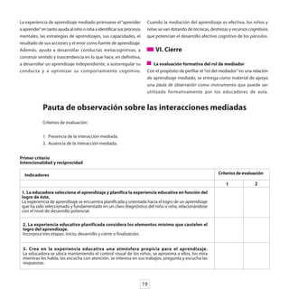 La experiencia de aprendizaje mediado promueve el “aprender             Cuando la mediación del aprendizaje es efectiva, los niños y
a aprender” en tanto ayuda al niño o niña a identificar sus procesos    niñas se van dotando de técnicas, destrezas y recursos cognitivos
mentales, las estrategias de aprendizajes, sus capacidades, el          que potencian el desarrollo afectivo cognitivo de los párvulos.
resultado de sus acciones y el error como fuente de aprendizaje.
Además, ayuda a desarrollar conductas metacognitivas, a                     VI. Cierre
construir sentido y trascendencia en lo que hace, en definitiva,
a desarrollar un aprendizaje independiente, a autorregular su              La evaluación formativa del rol de mediador
conducta y a optimizar su comportamiento cognitivo.                     Con el propósito de perfilar el “rol del mediador” en una relación
                                                                        de aprendizaje mediado, se entrega como material de apoyo
                                                                        una pauta de observación como instrumento que puede ser
                                                                        utilizado formativamente por los educadores de aula.


            Pauta de observación sobre las interacciones mediadas
            Criterios de evaluación:


            1. Presencia de la interacción mediada.
            2. Ausencia de la interacción mediada.


Primer criterio
Intencionalidad y reciprocidad

  Indicadores                                                                                                 Criterios de evaluación

                                                                                                                   1              2
 1. La educadora selecciona el aprendizaje y planifica la experiencia educativa en función del
 logro de éste.
 La experiencia de aprendizaje se encuentra planificada y orientada hacia el logro de un aprendizaje
 que ha sido seleccionado y fundamentado en un claro diagnóstico del niño o niña, relacionándose
 con el nivel de desarrollo potencial.

 2. La experiencia educativa planificada considera los elementos mínimo que cautelen el
 logro del aprendizaje.
 Incorpora tres etapas: inicio, desarrollo y cierre o finalización.


 3. Crea en la experiencia educativa una atmósfera propicia para el aprendizaje.
 La educadora se ubica manteniendo el control visual de los niños, se aproxima a ellos, los mira
 mientras les habla, los escucha con atención, se interesa en sus trabajos, pregunta y escucha las
 respuestas.



                                                                       19
 