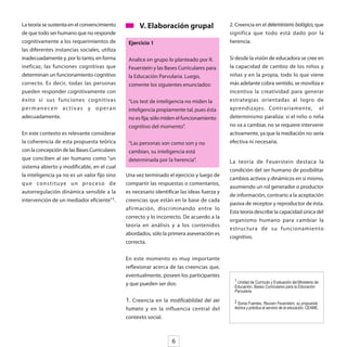 La teoría se sustenta en el convencimiento          V. Elaboración grupal                   2. Creencia en el determinismo biológico, que
de que todo ser humano que no responde                                                      significa que todo está dado por la
cognitivamente a los requerimientos de         Ejercicio 1                                  herencia.
las diferentes instancias sociales, utiliza
inadecuadamente y, por lo tanto, en forma      Analice en grupo lo planteado por R.         Si desde la visión de educadora se cree en
ineficaz, las funciones cognitivas que         Feuerstein y las Bases Curriculares para     la capacidad de cambio de los niños y
determinan un funcionamiento cognitivo         la Educación Parvularia. Luego,              niñas y en la propia, todo lo que viene
correcto. Es decir, todas las personas         comente los siguientes enunciados:           más adelante cobra sentido, se moviliza e
pueden responder cognitivamente con                                                         incentiva la creatividad para generar
éxito si sus funciones cognitivas              “Los test de inteligencia no miden la        estrategias orientadas al logro de
permanecen activas y operan                    inteligencia propiamente tal, pues ésta      aprendizajes. Contrariamente, el
adecuadamente.                                 no es fija; sólo miden el funcionamiento     determinismo paraliza: si el niño o niña
                                               cognitivo del momento”.                      no va a cambiar, no se requiere intervenir
En este contexto es relevante considerar                                                    activamente, ya que la mediación no sería
la coherencia de esta propuesta teórica        “Las personas son como son y no              efectiva ni necesaria.
con la concepción de las Bases Curriculares    cambian, su inteligencia está
que conciben al ser humano como “un            determinada por la herencia”.                La teoría de Feuerstein destaca la
sistema abierto y modificable, en el cual
                                                                                            condición del ser humano de posibilitar
la inteligencia ya no es un valor fijo sino   Una vez terminado el ejercicio y luego de
                                                                                            cambios activos y dinámicos en sí mismo,
q u e co n s t i t u ye u n p ro ce s o d e   compartir las respuestas o comentarios,
                                                                                            asumiendo un rol generador o productor
autorregulación dinámica sensible a la        es necesario identificar las ideas fuerza y
                                                                                            de información, contrario a la aceptación
intervención de un mediador eficiente”1.      creencias que están en la base de cada
                                                                                            pasiva de receptor y reproductor de ésta.
                                              afirmación, discriminando entre lo
                                                                                            Esta teoría describe la capacidad única del
                                              correcto y lo incorrecto. De acuerdo a la
                                                                                            organismo humano para cambiar la
                                              teoría en análisis y a los contenidos
                                                                                            estructura de su funcionamiento
                                              abordados, sólo la primera aseveración es
                                                                                            cognitivo.
                                              correcta.


                                              En este momento es muy importante
                                              reflexionar acerca de las creencias que,
                                              eventualmente, poseen los participantes
                                                                                              1 Unidad de Currículo y Evaluación del Ministerio de
                                              y que pueden ser dos:                           Educación, Bases Curriculares para la Educación
                                                                                              Parvularia.

                                              1. Creencia en la modificabilidad del ser       2 Sonia Fuentes, Reuven Feuerstein, su propuesta
                                              humano y en la influencia central del           teórica y práctica al servicio de la educación, CEAME.

                                              contexto social.



                                                                   6
 
