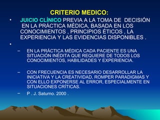 CRITERIO MEDICO:   JUICIO CLÍNICO  PREVIA A LA TOMA DE  DECISIÓN  EN LA PRÁCTICA MÉDICA, BASADA EN LOS CONOCIMIENTOS , PRINCIPIOS ÉTICOS , LA EXPERIENCIA Y LAS EVIDENCIAS DISPONIBLES .  EN LA PRÁCTICA MÉDICA CADA PACIENTE ES UNA SITUACIÓN INÉDITA QUE REQUIERE DE TODOS LOS CONOCIMIENTOS, HABILIDADES Y EXPERIENCIA.   CON FRECUENCIA ES NECESARIO DESARROLLAR LA INICIATIVA Y LA CREATIVIDAD, ROMPER PARADIGMAS Y CON ELLO EXPONERSE AL ERROR, ESPECIALMENTE EN SITUACIONES CRÍTICAS.  P . J. Saturno. 2000 .   