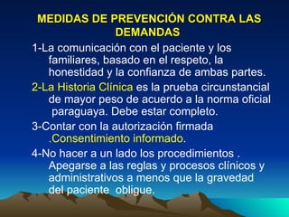 MEDIDAS DE PREVENCIÓN CONTRA LAS DEMANDAS   1-La comunicación con el paciente y los familiares, basado en el respeto, la honestidad y la confianza de ambas partes.  2-La Historia Clínica  es la prueba circunstancial de mayor peso de acuerdo a la norma oficial  paraguaya. Debe estar completo. 3-Contar con la autorización firmada  .Consentimiento informado . 4-No hacer a un lado los procedimientos . Apegarse a las reglas y procesos clínicos y administrativos a menos que la gravedad del paciente  obligue.  