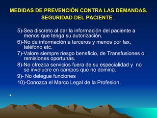 MEDIDAS DE PREVENCIÓN CONTRA LAS DEMANDAS. SEGURIDAD DEL PACIENTE  . 5)-Sea discreto al dar la información del paciente a menos que tenga su autorización.  6)-No de información a terceros y menos por fax, teléfono etc.  7)-Valore siempre riesgo beneficio, de Transfusiones o remisiones oportunas.  8)-No ofrezca servicios fuera de su especialidad y  no se involucre en campos que no domina. 9)- No delegue funciones  10)-Conozca el Marco Legal de la Profesion. 