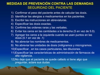 MEDIDAS DE PREVENCIÓN CONTRA LAS DEMANDAS   SEGURIDAD DEL PACIENTE Confirmar el peso del paciente antes de calcular las dosis.  Identificar las alergias a medicamentos en los pacientes.  Escribir las instrucciones sin abreviaturas.  Especificar las dosis exactas.  Confirme las ordenes raras y las verbales. Evitar los ceros en las cantidades a la derecha (5 en vez de 5.0).  Agregar los ceros a la izquierda cuando se usan puntos en las dosis (0.1 en vez de .1)  No abreviar los nombres de medicamentos.  No abreviar las unidades de dosis (miligramos y microgramos.  Especificar , en los casos particulares, las diluciones.  Especificar las características de administración de fármacos de alta vigilancia.  No deje que el paciente se quede callado si tiene algo que preguntar, aclare sus dudas 