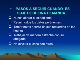PASOS A SEGUIR CUANDO  ES SUJETO DE UNA DEMANDA .  Nunca alterar el expediente.  Reunir todos los datos pertinentes.  Tomar notas acerca de sus recuerdos de los hechos.  Trabajar de manera estrecha con su abogado.  No discutir el caso con otros .   