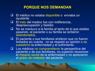 PORQUE NOS DEMANDAN El médico no estaba  disponible  o  enviaba un ayudante. El  trato  del medico fue con indiferencia, despreocupación y fastidio No se mantuvo a la familia al tanto de lo que estaba pasando, el paciente o su familia se sintieron  abandonados .  El paciente o sus familiares sintieron que no fueron tomados en cuenta , no se respetó su opinión o  se subestimó  la enfermedad y el sufrimiento.  Los médicos  no comprendieron  la perspectiva del paciente o de sus familiares, no supieron reconocer el  impacto social  de la enfermedad o no apreciaron el  grado de malestar  del paciente.  