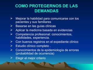 COMO PROTEGERNOS DE LAS DEMANDAS Mejorar la habilidad para comunicarse con los pacientes y sus familiares Basarse en las guías clínicas  Aplicar la medicina basada en evidencias  Competencia profesional: conocimientos, habilidades, experiencia.  Con buenos registros en el expediente clínico  Estudio clínico completo .  Conocimientos de la epidemiología de errores (probabilidad de ocurrencia)  Elegir el mejor criterio   