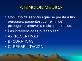 ATENCION MEDICA Conjunto de servicios que se presta a las personas, pacientes, con el fin de proteger, promover o restaurar la salud. Las intervenciones pueden ser: A- PREVENTIVAS B- CURATIVAS. C- REHABILITACION. 