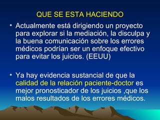 QUE SE ESTA HACIENDO Actualmente está dirigiendo un proyecto  para explorar si la mediación, la disculpa y la buena comunicación sobre los errores médicos podrían ser un enfoque efectivo para evitar los juicios. (EEUU) Ya hay evidencia sustancial de que la  calidad de la relación paciente-doctor  es  mejor pronosticador de los juicios ,que los malos resultados de los errores médicos.  