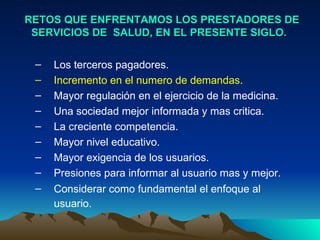 RETOS QUE ENFRENTAMOS LOS PRESTADORES DE SERVICIOS DE  SALUD, EN EL PRESENTE SIGLO.  Los terceros pagadores.  Incremento en el numero de demandas .  Mayor regulación en el ejercicio de la medicina.  Una sociedad mejor informada y mas critica.  La creciente competencia.  Mayor nivel educativo.  Mayor exigencia de los usuarios.  Presiones para informar al usuario mas y mejor.  Considerar como fundamental el enfoque al usuario.   