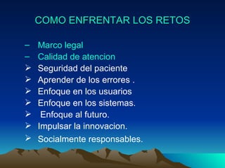 COMO ENFRENTAR LOS RETOS Marco legal Calidad de atencion Seguridad del paciente  Aprender de los errores .  Enfoque en los usuarios Enfoque en los sistemas. Enfoque al futuro.  Impulsar la innovacion.  Socialmente responsables.   