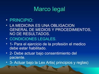 Marco legal PRINCIPIO: LA MEDICINA ES UNA OBLIGACION GENERAL DE MEDIOS Y PROCEDIMIENTOS, NO DE RESULTADOS. CONDICIONES LEGALES. 1- Para el ejercicio de la profesión el medico debe estar habilitado. 2- Debe actuar bajo consentimiento del paciente. 3- Actuar bajo la Lex Artis( principios y reglas) 