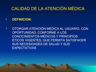CALIDAD DE LA ATENCIÓN MÉDICA DEFINICION: OTORGAR ATENCIÓN MÉDICA AL USUARIO, CON OPORTUNIDAD, CONFORME A LOS CONOCIMIENTOS MÉDICOS Y PRINCIPIOS ÉTICOS VIGENTES, QUE PERMITA SATISFACER SUS NECESIDADES DE SALUD Y SUS EXPECTATIVAS 