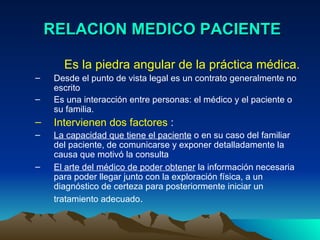 RELACION MEDICO PACIENTE Es la piedra angular de la práctica médica.  Desde el punto de vista legal es un contrato generalmente no escrito  Es una interacción entre personas: el médico y el paciente o su familia.  Intervienen dos factores  :  La capacidad que tiene el paciente  o en su caso del familiar del paciente, de comunicarse y exponer detalladamente la causa que motivó la consulta  El arte del médico de poder obtener  la información necesaria para poder llegar junto con la exploración física, a un diagnóstico de certeza para posteriormente iniciar un tratamiento adecuado .   