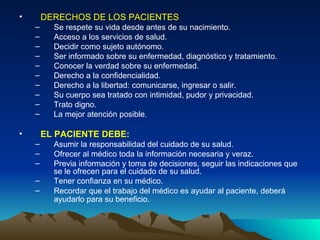 DERECHOS DE LOS PACIENTES  Se respete su vida desde antes de su nacimiento.  Acceso a los servicios de salud.  Decidir como sujeto autónomo.  Ser informado sobre su enfermedad, diagnóstico y tratamiento.  Conocer la verdad sobre su enfermedad.  Derecho a la confidencialidad.  Derecho a la libertad: comunicarse, ingresar o salir.  Su cuerpo sea tratado con intimidad, pudor y privacidad.  Trato digno.  La mejor atención posible.  EL PACIENTE DEBE:  Asumir la responsabilidad del cuidado de su salud.  Ofrecer al médico toda la información necesaria y veraz.  Previa información y toma de decisiones, seguir las indicaciones que se le ofrecen para el cuidado de su salud.  Tener confianza en su médico.  Recordar que el trabajo del médico es ayudar al paciente, deberá ayudarlo para su beneficio.   