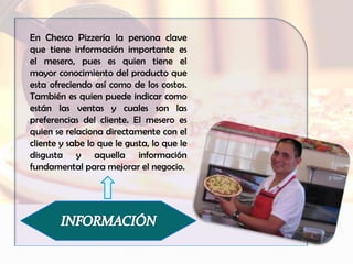 En Chesco Pizzería la persona clave
que tiene información importante es
el mesero, pues es quien tiene el
mayor conocimiento del producto que
esta ofreciendo así como de los costos.
También es quien puede indicar como
están las ventas y cuales son las
preferencias del cliente. El mesero es
quien se relaciona directamente con el
cliente y sabe lo que le gusta, lo que le
disgusta y aquella información
fundamental para mejorar el negocio.
 