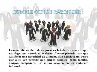 La razón de ser de toda empresa es brindar un servicio que
satisfaga una necesidad o deseo. Chesco pizzería mas que
satisfacer una necesidad de alimentación satisface un deseo
que a su vez permite que grupos sociales (como familia,
amigos, compañeros) se interrelacionen en un ambiente
informal.
 