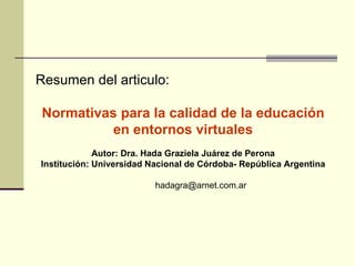Resumen del articulo: Normativas para la calidad de la educación en entornos virtuales Autor: Dra. Hada Graziela Juárez de Perona Institución: Universidad Nacional de Córdoba- República Argentina [email_address] 