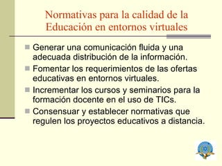 Normativas para la calidad de la Educación en entornos virtuales Generar una comunicación fluida y una adecuada distribución de la información. Fomentar los requerimientos de las ofertas educativas en entornos virtuales. Incrementar los cursos y seminarios para la formación docente en el uso de TICs. Consensuar y establecer normativas que regulen los proyectos educativos a distancia. 