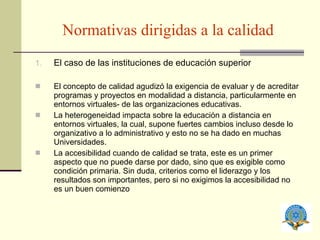 Normativas dirigidas a la calidad El caso de las instituciones de educación superior El concepto de calidad  agudizó la exigencia de evaluar y de acreditar programas y proyectos en modalidad a distancia, particularmente en entornos virtuales- de las organizaciones educativas. La heterogeneidad  impacta sobre la educación a distancia en entornos virtuales, la cual, supone fuertes cambios incluso desde lo organizativo a lo administrativo y esto no se ha dado en muchas Universidades. La accesibilidad  cuando de calidad se trata, este es un primer aspecto que no puede darse por dado, sino que es exigible como condición primaria. Sin duda, criterios como el liderazgo y los resultados son importantes, pero si no exigimos la accesibilidad no es un buen comienzo 