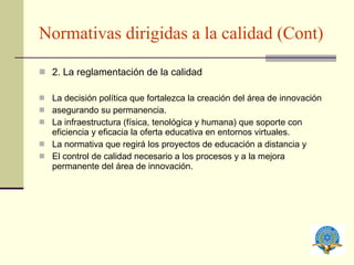 Normativas dirigidas a la calidad (Cont) 2. La reglamentación de la calidad La decisión política que fortalezca la creación del área de innovación asegurando su permanencia. La infraestructura (física, tenológica y humana) que soporte con eficiencia y eficacia la oferta educativa en entornos virtuales. La normativa que regirá los proyectos de educación a distancia y El control de calidad necesario a los procesos y a la mejora permanente del área de innovación. 