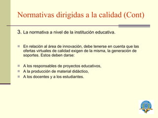 Normativas dirigidas a la calidad (Cont) 3.  La normativa a nivel de la institución educativa. En relación al área de innovación, debe tenerse en cuenta que las ofertas virtuales de calidad exigen de la misma, la generación de soportes. Estos deben darse: A los responsables de proyectos educativos, A la producción de material didáctico, A los docentes y a los estudiantes. 