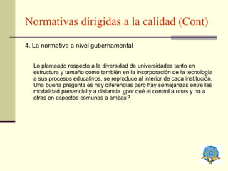 Normativas dirigidas a la calidad (Cont) 4. La normativa a nivel gubernamental Lo planteado respecto a la diversidad de universidades tanto en estructura y tamaño como también en la incorporación de la tecnología a sus procesos educativos, se reproduce al interior de cada institución. Una buena pregunta es  hay diferencias pero hay semejanzas entre las modalidad presencial y a distancia ¿por qué el control a unas y no a otras en aspectos comunes a ambas ? 