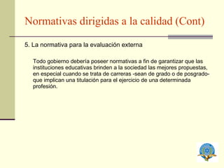 Normativas dirigidas a la calidad (Cont) 5. La normativa para la evaluación externa Todo gobierno debería poseer normativas a fin de garantizar que las instituciones educativas brinden a la sociedad las mejores propuestas, en especial cuando se trata de carreras -sean de grado o de posgrado- que implican una titulación para el ejercicio de una determinada profesión. 