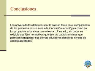 Conclusiones Las universidades deben buscar la calidad tanto en el cumplimiento de los procesos en sus áreas de innovación tecnológica como en los proyectos educativos que ofrezcan. Para ello, sin duda, es exigible que fijen normativas que den las pautas mínimas que permitan categorizar sus ofertas educativas dentro de niveles de calidad aceptados. 