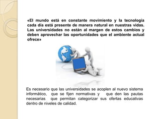 «El mundo está en constante movimiento y la tecnología cada día está presente de manera natural en nuestras vidas. Las universidades no están al margen de estos cambios y deben aprovechar las oportunidades que el ambiente actual ofrece»Es necesario que las universidades se acoplen al nuevo sistema informático,  que se fijen normativas y   que den las pautas necesarias  que permitan categorizar sus ofertas educativas dentro de niveles de calidad.