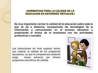 «NORMATIVAS PARA LA CALIDAD DE LA EDUCACION EN ENTORNOS VIRTUALES»Es muy importante normar la calidad de la educación sobre todo la que se da a distancia, incorporando las tecnologías de la información y comunicación en el proceso educativo y propiciando el enlace de la enseñanza con las actividades productivas o sociales.Las instituciones de nivel superior tienen que mejorar la calidad de los programas educativos, ya que la competencia existente exige  mayor esfuerzo por ofrecer programas educativos de calidad.