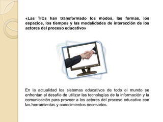 «Las TICs han transformado los modos, las formas, los espacios, los tiempos y las modalidades de interacción de los actores del proceso educativo»En la actualidad los sistemas educativos de todo el mundo se enfrentan al desafío de utilizar las tecnologías de la información y la comunicación para proveer a los actores del proceso educativo con las herramientas y conocimientos necesarios. 